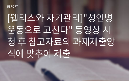 [웰리스와 자기관리]&quot;성인병 운동으로 고친다&quot; 동영상 시청 후 참고자료의 과제제출양식에 맞추어 제출