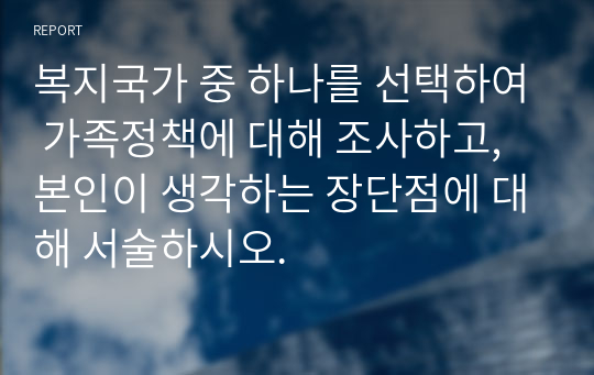 복지국가 중 하나를 선택하여 가족정책에 대해 조사하고, 본인이 생각하는 장단점에 대해 서술하시오.