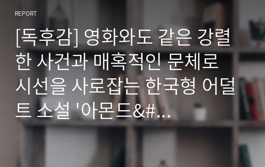 [독후감] 영화와도 같은 강렬한 사건과 매혹적인 문체로 시선을 사로잡는 한국형 어덜트 소설 &#039;아몬드&#039;를 읽고 쓴 독후감입니다. 우리 삶에서 왜 사랑이 중요한지 잘 알 수 있을 것입니다.