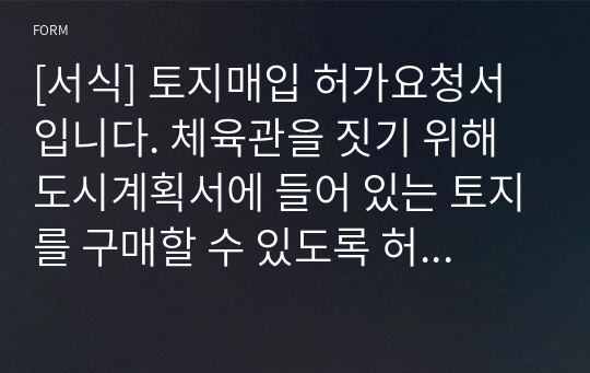 [서식] 토지매입 허가요청서입니다. 체육관을 짓기 위해 도시계획서에 들어 있는 토지를 구매할 수 있도록 허가를 요청하는 건의서입니다.