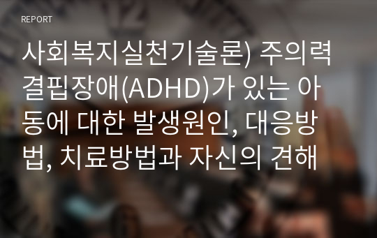 사회복지실천기술론) 주의력결핍장애(ADHD)가 있는 아동에 대한 발생원인, 대응방법, 치료방법과 자신의 견해