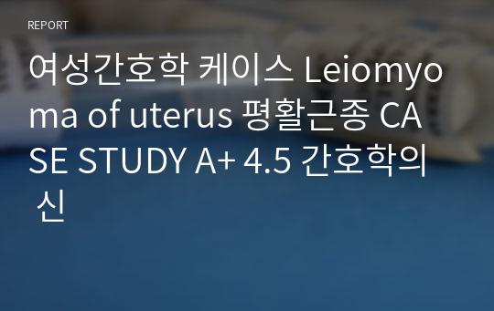 여성간호학 케이스 Leiomyoma of uterus 평활근종 CASE STUDY A+ 4.5 간호학의 신