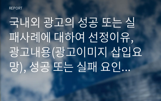 국내외 광고의 성공 또는 실패사례에 대하여 선정이유, 광고내용(광고이미지 삽입요망), 성공 또는 실패 요인, 사례에 관해 자신의 의견 등을 정리하시오