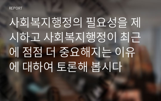 사회복지행정의 필요성을 제시하고 사회복지행정이 최근에 점점 더 중요해지는 이유에 대하여 토론해 봅시다