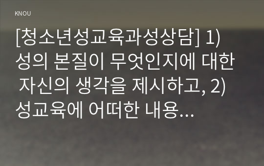 [청소년성교육과성상담] 1) 성의 본질이 무엇인지에 대한 자신의 생각을 제시하고, 2) 성교육에 어떠한 내용이 포함되어야 하는지에 대한 자신의 생각을 서술하시오