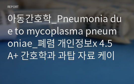 아동간호학_Pneumonia due to mycoplasma pneumoniae_폐렴 개인정보x 4.5 A+ 간호학과 과탑 자료 케이스스터디 CASE STUDY