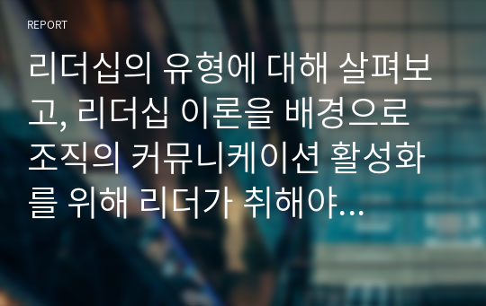 리더십의 유형에 대해 살펴보고, 리더십 이론을 배경으로 조직의 커뮤니케이션 활성화를 위해 리더가 취해야 할 태도에 대해 서술하시오