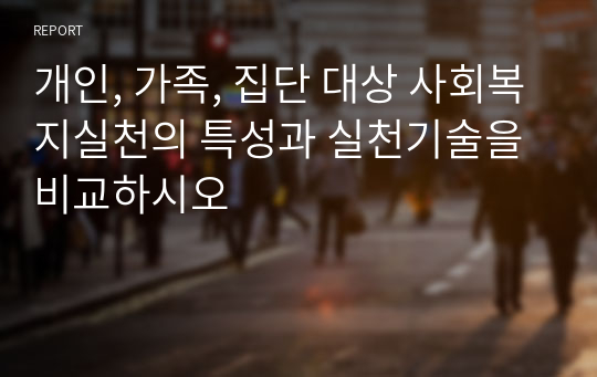 개인, 가족, 집단 대상 사회복지실천의 특성과 실천기술을 비교하시오