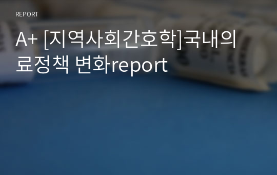 A+ [지역사회간호학]국내의료정책 변화report