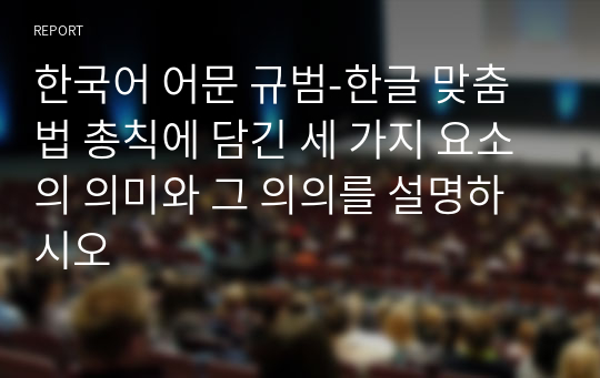 한국어 어문 규범-한글 맞춤법 총칙에 담긴 세 가지 요소의 의미와 그 의의를 설명하시오