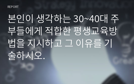 본인이 생각하는 30~40대 주부들에게 적합한 평생교육방법을 지시하고 그 이유를 기술하시오.