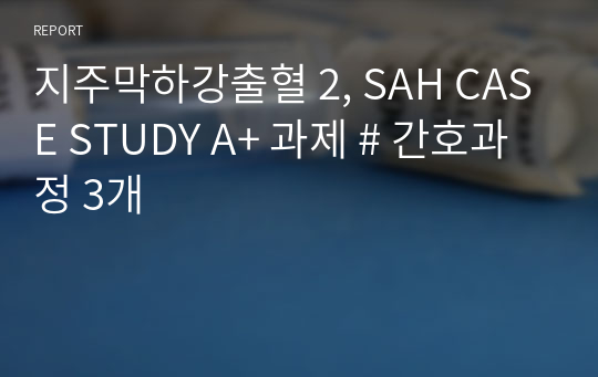 지주막하강출혈 2, SAH CASE STUDY A+ 과제 # 간호과정 3개