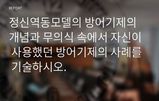 정신역동모델의 방어기제의 개념과 무의식 속에서 자신이 사용했던 방어기제의 사례를 기술하시오.