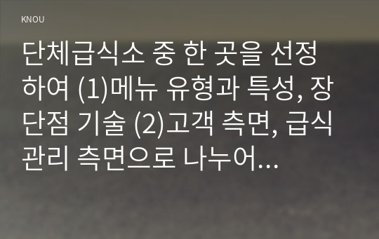 단체급식소 중 한 곳을 선정하여 (1)메뉴 유형과 특성, 장단점 기술 (2)고객 측면, 급식관리 측면으로 나누어 설명하고 특별히 고려되어야 할 요인이 무엇인지 작성