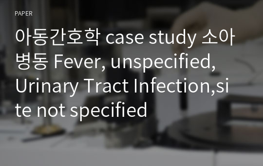 아동간호학 case study 소아병동 Fever, unspecified, Urinary Tract Infection,site not specified