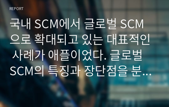 국내 SCM에서 글로벌 SCM으로 확대되고 있는 대표적인 사례가 애플이었다. 글로벌 SCM의 특징과 장단점을 분석하고, 기존의 전통적 제조업체가 활용할 수 있는 사례
