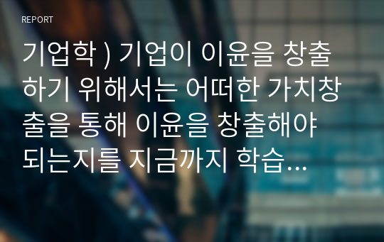 기업학 ) 기업이 이윤을 창출하기 위해서는 어떠한 가치창출을 통해 이윤을 창출해야 되는지를 지금까지 학습한 내용을 토대로 논하시오