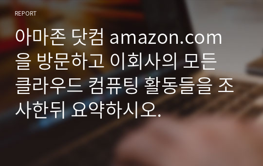 아마존 닷컴 amazon.com 을 방문하고 이회사의 모든 클라우드 컴퓨팅 활동들을 조사한뒤 요약하시오.