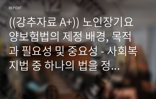 ((강추자료 A+)) 노인장기요양보험법의 제정 배경, 목적과 필요성 및 중요성 - 사회복지법 중 하나의 법을 정하여 그 법의 제정목적이 무엇인지 알아보고 학습자의 관점 법의 필요성과 중요성