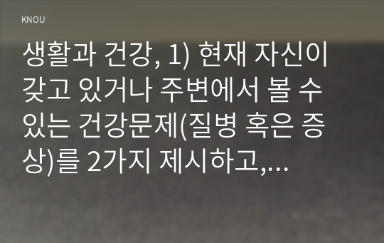 생활과 건강, 1) 현재 자신이 갖고 있거나 주변에서 볼 수 있는 건강문제(질병 혹은 증상)를 2가지 제시하고, 각 건강문제가 신체적,심리적,사회적 측면에 미치는 영향에 대해 상세히 기술하시오.   2) 1)번에 열거한 건강문제들 중 심각성이 크다고 생각되는 1가지를 선택하여, 그 건강문제의 특성(원인, 증상 등)을 정리하시오. 3) 2)번에서 선택한 건강