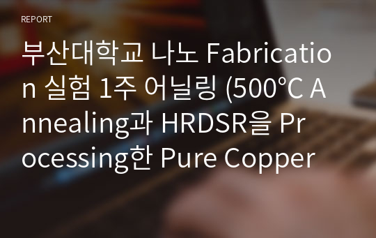 부산대학교 나노 Fabrication 실험 1주 어닐링 (500℃ Annealing과 HRDSR을 Processing한 Pure Copper의 특성 연구) 결과 보고서