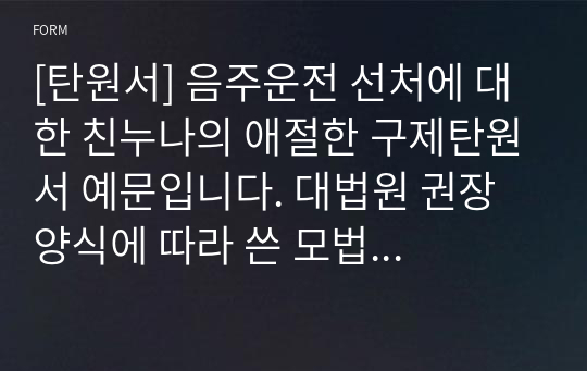 [탄원서] 음주운전 선처에 대한 친누나의 애절한 구제탄원서 예문입니다. 대법원 권장 양식에 따라 쓴 모법 탄원서입니다. 본 예문을 보시면 누구라도 쉽게 탄원서를 작성하실 수 있습니다. 굳이 5만원씩 주고 대필을 부탁할 필요가 전혀 없습니다.