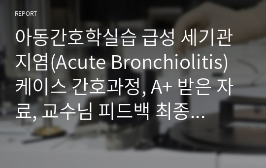 아동간호학실습 급성 세기관지염(Acute Bronchiolitis) 케이스 간호과정, A+ 받은 자료, 교수님 피드백 최종수정본