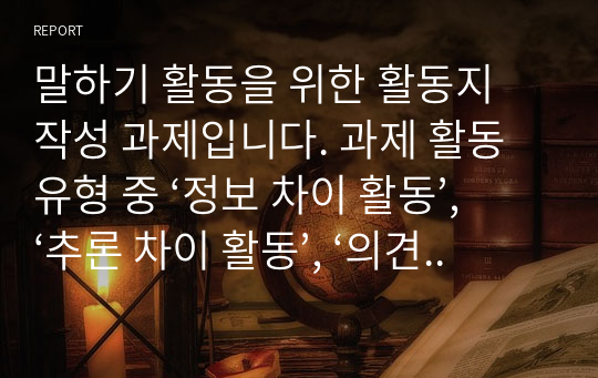 말하기 활동을 위한 활동지 작성 과제입니다. 과제 활동 유형 중 ‘정보 차이 활동’, ‘추론 차이 활동’, ‘의견 차이 활동’을 하기 위한 말하기 활동지를 작성하십시오. 각 활동마다 초급과 중급의 활동지를 작성해야 합니다. 총 6개의 말하기 활동지를 작성하십시오.
