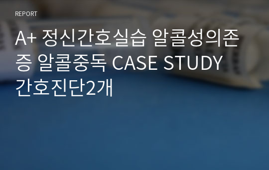 A+ 정신간호실습 알콜성의존증 알콜중독 CASE STUDY 간호진단2개