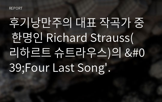 후기낭만주의 대표 작곡가 중 한명인 Richard Strauss(리하르트 슈트라우스)의 &#039;Four Last Song&#039; 분석 레포트. 전반적인 화성사용과 화성진행의 특징, 곡의 음악적요소들이 지닌 서사적 의미, 의도적인 악기 사용과 악기 종류를 중심으로 슈트라우스의 죽음 전 마지막 곡인 Four Last Song을 고찰한다.