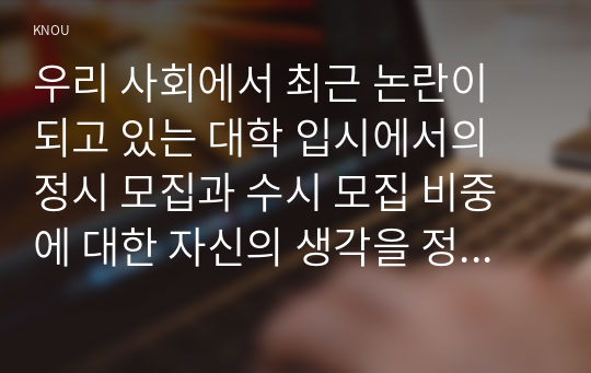 우리 사회에서 최근 논란이 되고 있는 대학 입시에서의 정시 모집과 수시 모집 비중에 대한 자신의 생각을 정리해 보시오. 그리고 그렇게 생각하는 근거에 대해 서술하시오.