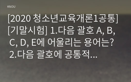 [2020 청소년교육개론1공통][기말시험] 1.다음 괄호 A, B, C, D, E에 어울리는 용어는? 2.다음 괄호에 공통적으로 들어갈 용어는? 3.다음이 공통적으로 설명하고 있는 것은? 4.청소년기 또래집단은 준거집단으로서의 역할을 수행하는데 여기에서 말하는 준거집단이란 5.청소년교육이란 무엇이며 왜 필요한지 6.경험중심 교육과정에 대해 설