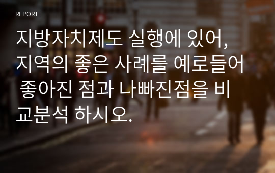 지방자치제도 실행에 있어, 지역의 좋은 사례를 예로들어 좋아진 점과 나빠진점을 비교분석 하시오.