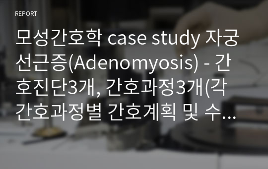모성간호학 case study 자궁선근증(Adenomyosis) 케이스 - 간호진단3개, 간호과정3개(각 간호과정별 간호계획 및 수행 약 10개씩 작성함)