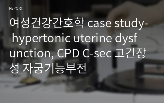 여성건강간호학 case study- hypertonic uterine dysfunction, CPD C-sec 고긴장성 자궁기능부전