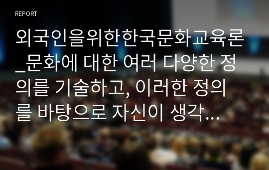 외국인을위한한국문화교육론_문화에 대한 여러 다양한 정의를 기술하고, 이러한 정의를 바탕으로 자신이 생각하는 문화란 무엇인지 근거를 들어 자기 언어로 정의 내려 보시오.