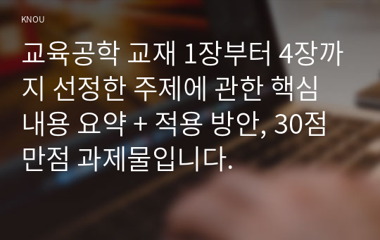 교육공학 교재 1장부터 4장까지 선정한 주제에 관한 핵심내용 요약 + 적용 방안, 30점 만점 과제물입니다.