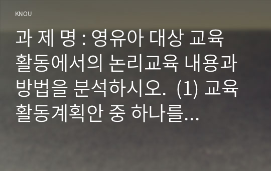 과 제 명 : 영유아 대상 교육활동에서의 논리교육 내용과 방법을 분석하시오.  (1) 교육활동계획안 중 하나를 고른다. (2) 해당 활동계획안에서 영유아 논리교육의 내용과 관련되는 부분을 찾고, 어떤 내용과 관련되는지 쓴다.  (3) 해당 내용을 더 잘 교육하기 위해 어떤 교육방법을 사용할 수 있을지 쓴다. 30점 만점 받았습니다.