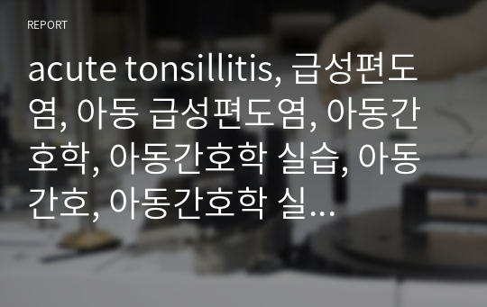 acute tonsillitis, 급성편도염, 아동 급성편도염, 아동간호학, 아동간호학 실습, 아동 간호, 아동간호학 실습 리포트, A+