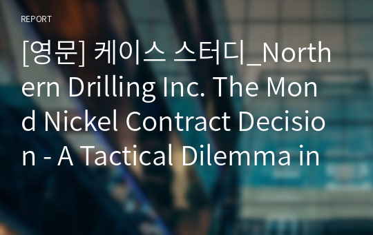 [영문] 케이스 스터디_Northern Drilling Inc. The Mond Nickel Contract Decision - A Tactical Dilemma in a Growth Strategy