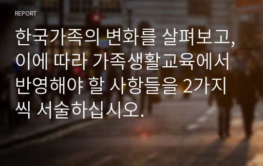 한국가족의 변화를 살펴보고,이에 따라 가족생활교육에서 반영해야 할 사항들을 2가지씩 서술하십시오.