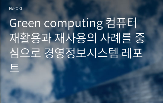 Green computing 컴퓨터 재활용과 재사용의 사례를 중심으로 경영정보시스템 레포트