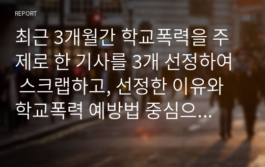 최근 3개월간 학교폭력을 주제로 한 기사를 3개 선정하여 스크랩하고, 선정한 이유와 학교폭력 예방법 중심으로 각각 서술하시오