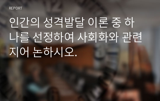 인간의 성격발달 이론 중 하나를 선정하여 사회화와 관련지어 논하시오.