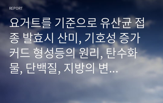 요거트를 기준으로 유산균 접종 발효시 산미, 기호성 증가 커드 형성등의 원리, 탄수화물, 단백질, 지방의 변화를 식품화학적으로 서술하시오. A+ 받은 자료만 업로드 합니다