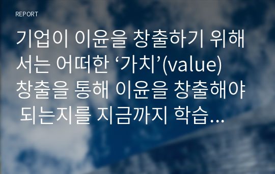 기업이 이윤을 창출하기 위해서는 어떠한 ‘가치’(value)창출을 통해 이윤을 창출해야 되는지를 지금까지 학습한 내용을 토대로 논하시오.