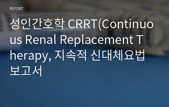 성인간호학 CRRT(Continuous Renal Replacement Therapy, 지속적 신대체요법 보고서