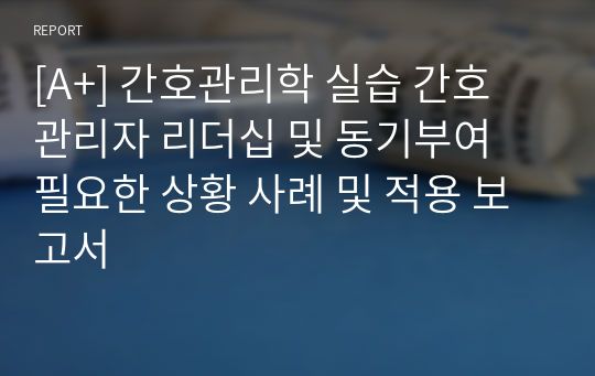 [A+] 간호관리학 실습 간호 관리자 리더십 및 동기부여 필요한 상황 사례 및 적용 보고서