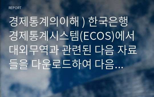 경제통계의이해 ) 한국은행 경제통계시스템(ECOS)에서 대외무역과 관련된 다음 자료들을 다운로드하여 다음 질문에 답하라.