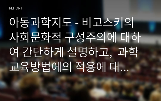 아동과학지도 - 비고스키의 사회문화적 구성주의에 대하여 간단하게 설명하고,  과학교육방법에의 적용에 대하여 설명하시오. -